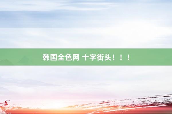 韩国全色网 十字街头！！！
