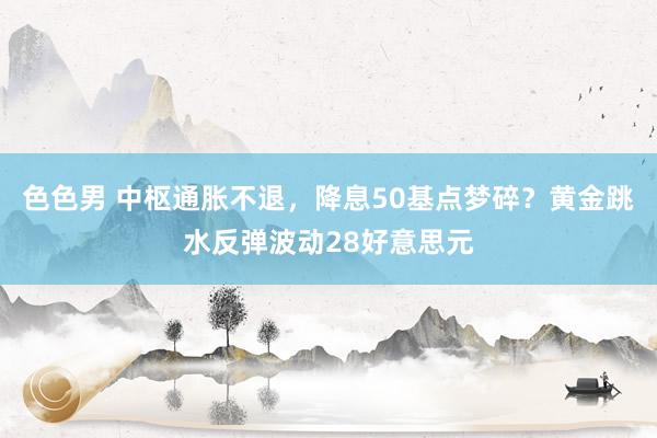 色色男 中枢通胀不退，降息50基点梦碎？黄金跳水反弹波动28好意思元