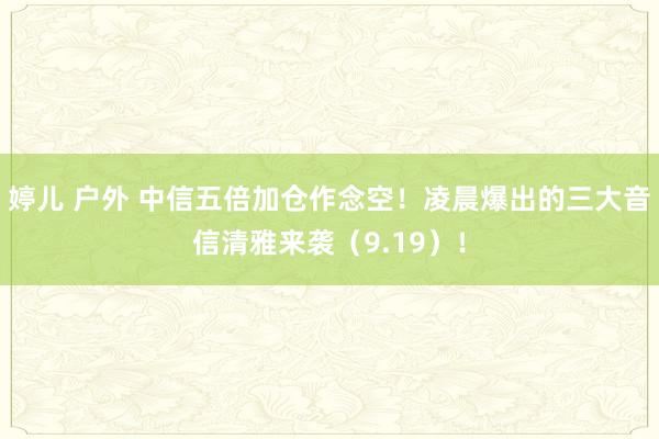 婷儿 户外 中信五倍加仓作念空！凌晨爆出的三大音信清雅来袭（9.19）！
