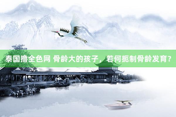 泰国撸全色网 骨龄大的孩子,若何扼制骨龄发育?