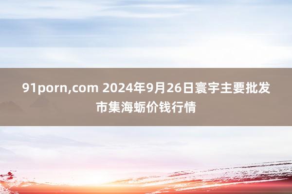 91porn,com 2024年9月26日寰宇主要批发市集海蛎价钱行情