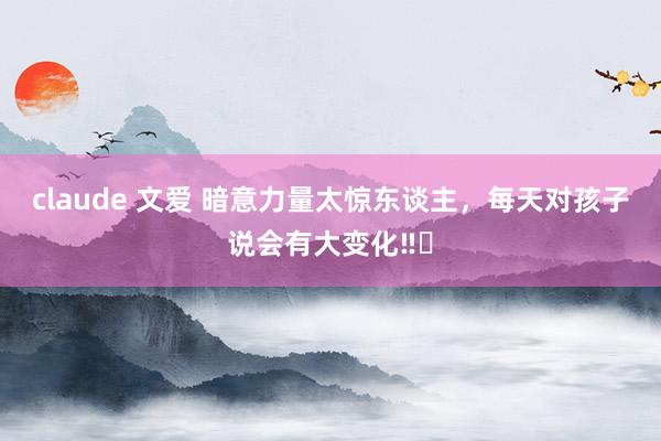 claude 文爱 暗意力量太惊东谈主,每天对孩子说会有大变化‼️