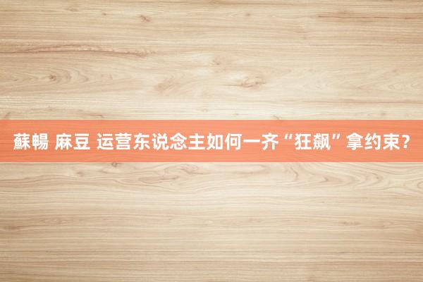 蘇暢 麻豆 运营东说念主如何一齐“狂飙”拿约束？