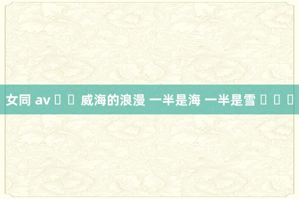 女同 av ❄️威海的浪漫 一半是海 一半是雪 ​​​