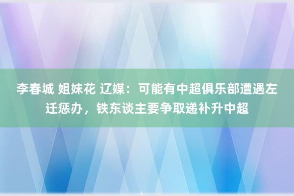 李春城 姐妹花 辽媒：可能有中超俱乐部遭遇左迁惩办，铁东谈主要争取递补升中超