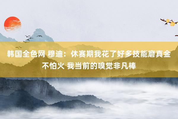韩国全色网 穆迪:休赛期我花了好多技能磨真金不怕火 我当前的嗅觉非凡棒