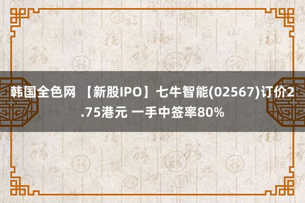 韩国全色网 【新股IPO】七牛智能(02567)订价2.75港元 一手中签率80%