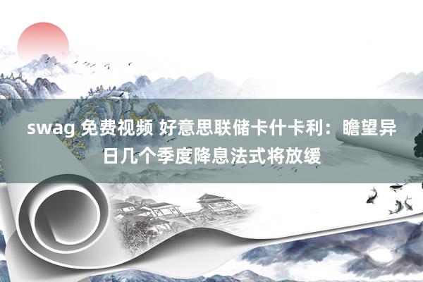 swag 免费视频 好意思联储卡什卡利：瞻望异日几个季度降息法式将放缓