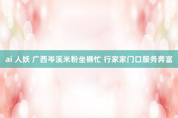 ai 人妖 广西岑溪米粉坐褥忙 行家家门口服务奔富