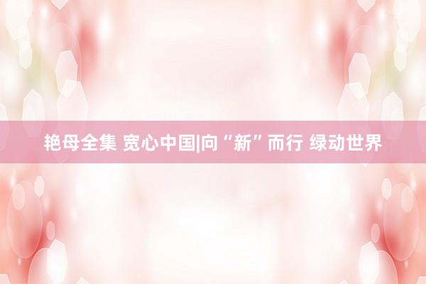 艳母全集 宽心中国|向“新”而行 绿动世界