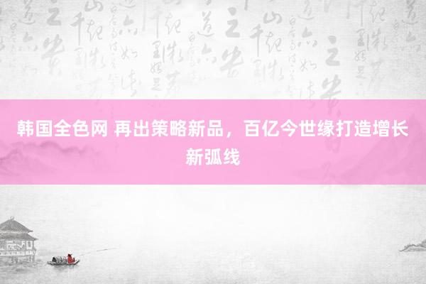 韩国全色网 再出策略新品，百亿今世缘打造增长新弧线