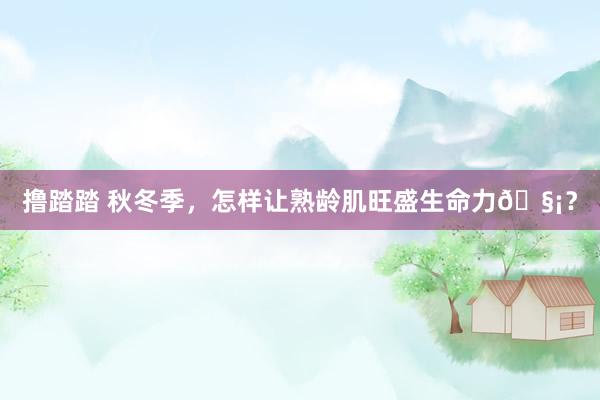 撸踏踏 秋冬季,怎样让熟龄肌旺盛生命力🧡?
