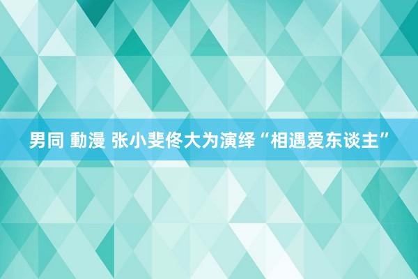 男同 動漫 张小斐佟大为演绎“相遇爱东谈主”