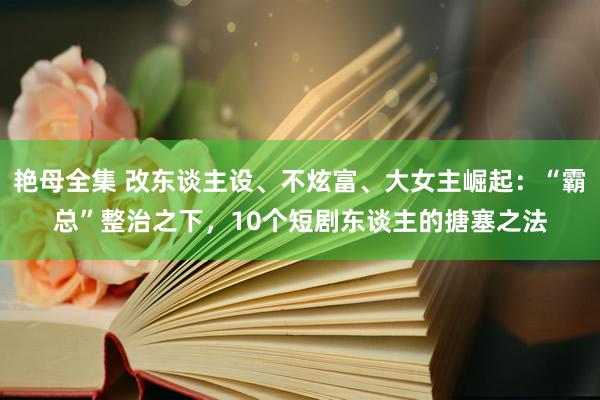 艳母全集 改东谈主设、不炫富、大女主崛起：“霸总”整治之下，10个短剧东谈主的搪塞之法