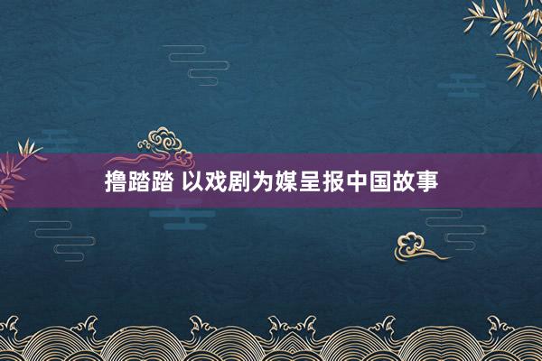 撸踏踏 以戏剧为媒呈报中国故事