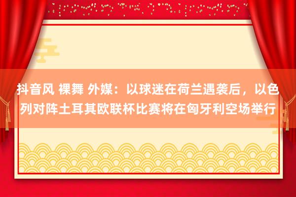 抖音风 裸舞 外媒：以球迷在荷兰遇袭后，以色列对阵土耳其欧联杯比赛将在匈牙利空场举行