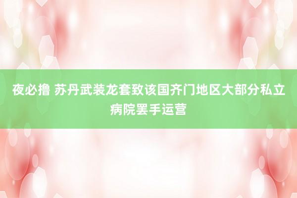 夜必撸 苏丹武装龙套致该国齐门地区大部分私立病院罢手运营