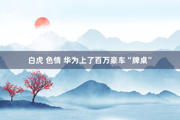 白虎 色情 华为上了百万豪车“牌桌”