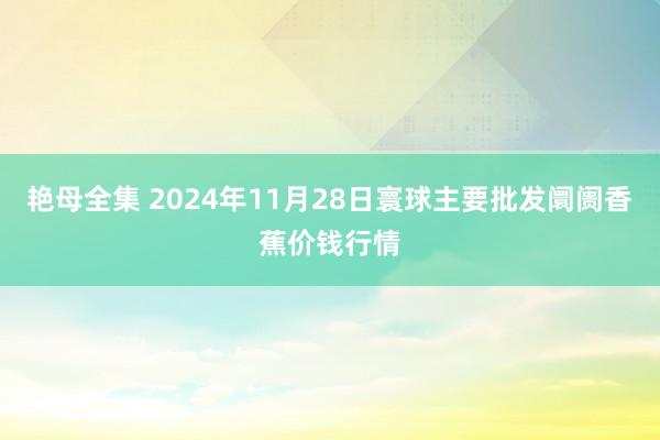 艳母全集 2024年11月28日寰球主要批发阛阓香蕉价钱行情