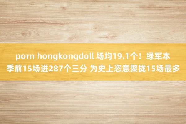 porn hongkongdoll 场均19.1个！绿军本季前15场进287个三分 为史上恣意聚拢15场最多