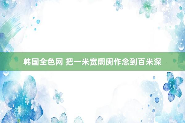 韩国全色网 把一米宽阛阓作念到百米深