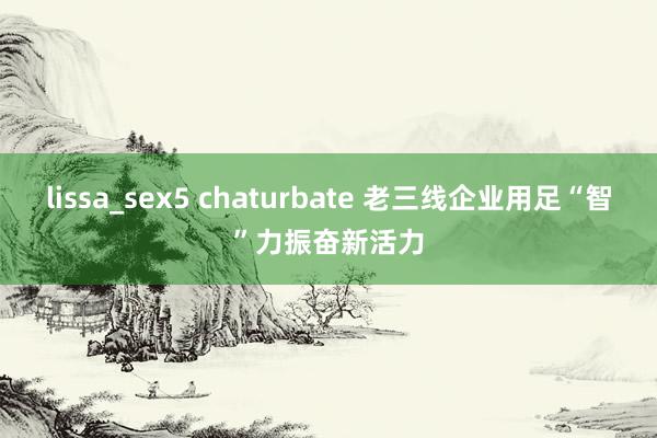 lissa_sex5 chaturbate 老三线企业用足“智”力振奋新活力