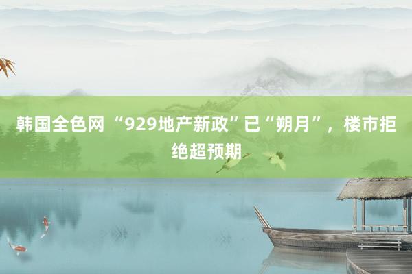韩国全色网 “929地产新政”已“朔月”，楼市拒绝超预期
