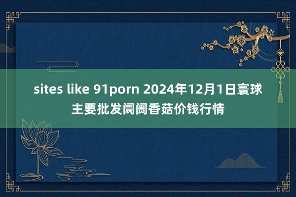 sites like 91porn 2024年12月1日寰球主要批发阛阓香菇价钱行情