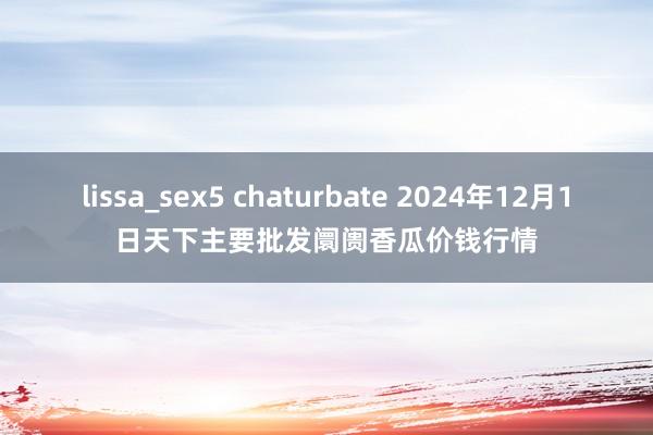 lissa_sex5 chaturbate 2024年12月1日天下主要批发阛阓香瓜价钱行情