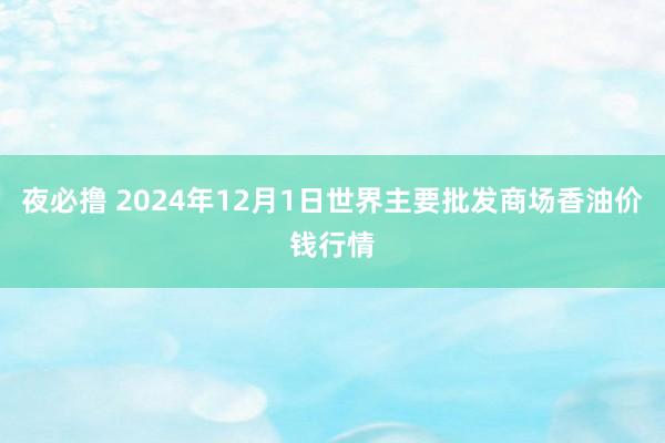 夜必撸 2024年12月1日世界主要批发商场香油价钱行情