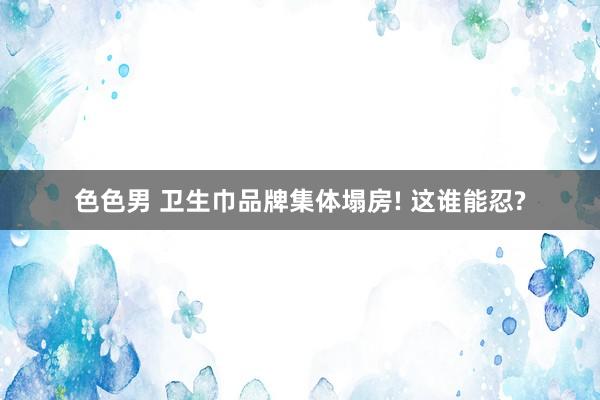 色色男 卫生巾品牌集体塌房! 这谁能忍?