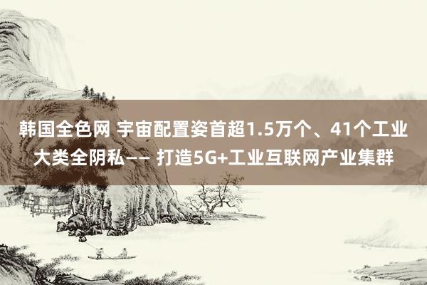 韩国全色网 宇宙配置姿首超1.5万个、41个工业大类全阴私—— 打造5G+工业互联网产业集群