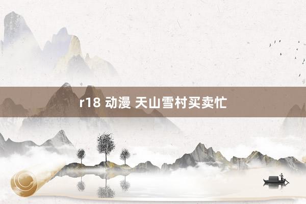 r18 动漫 天山雪村买卖忙