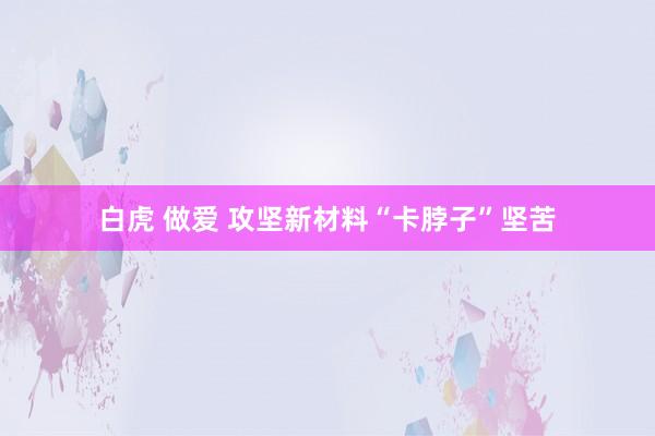 白虎 做爱 攻坚新材料“卡脖子”坚苦
