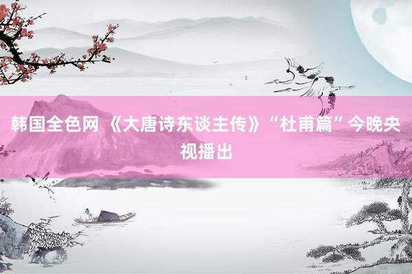 韩国全色网 《大唐诗东谈主传》“杜甫篇”今晚央视播出