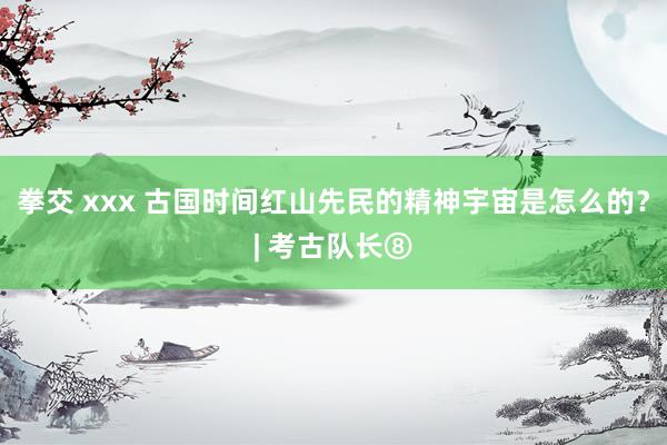 拳交 xxx 古国时间红山先民的精神宇宙是怎么的？| 考古队长⑧