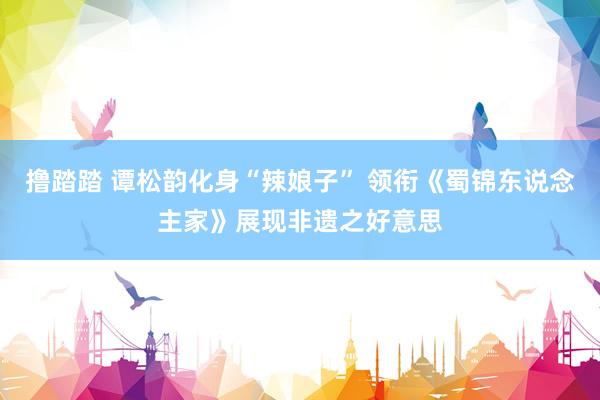 撸踏踏 谭松韵化身“辣娘子” 领衔《蜀锦东说念主家》展现非遗之好意思