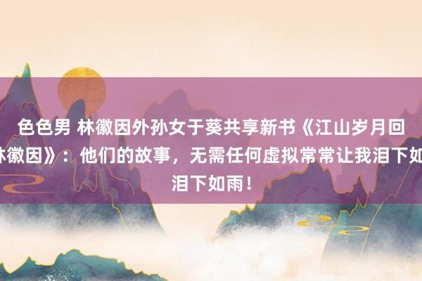 色色男 林徽因外孙女于葵共享新书《江山岁月回望林徽因》：他们的故事，无需任何虚拟常常让我泪下如雨！