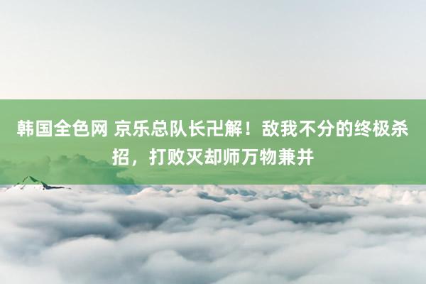 韩国全色网 京乐总队长卍解！敌我不分的终极杀招，打败灭却师万物兼并