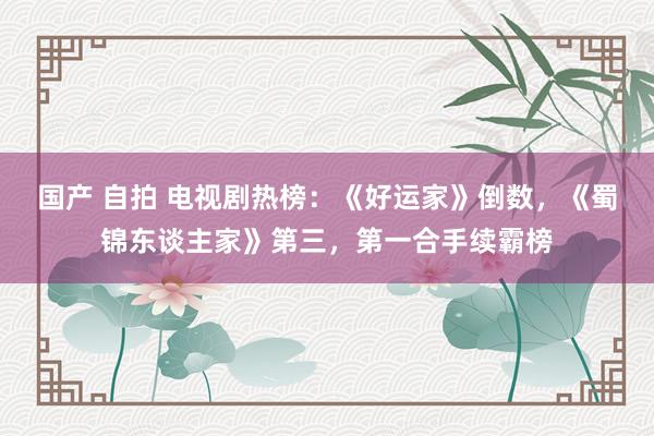 国产 自拍 电视剧热榜：《好运家》倒数，《蜀锦东谈主家》第三，第一合手续霸榜