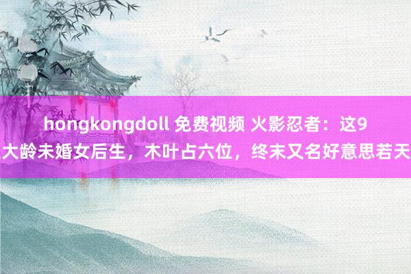 hongkongdoll 免费视频 火影忍者：这9位大龄未婚女后生，木叶占六位，终末又名好意思若天仙