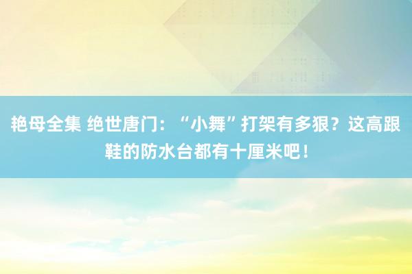 艳母全集 绝世唐门：“小舞”打架有多狠？这高跟鞋的防水台都有十厘米吧！