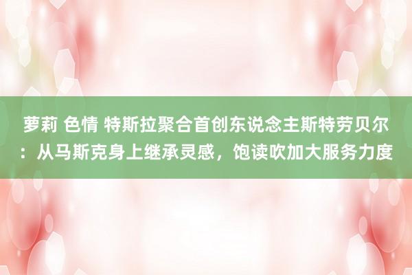 萝莉 色情 特斯拉聚合首创东说念主斯特劳贝尔：从马斯克身上继承灵感，饱读吹加大服务力度