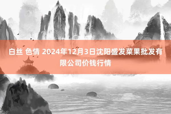 白丝 色情 2024年12月3日沈阳盛发菜果批发有限公司价钱行情