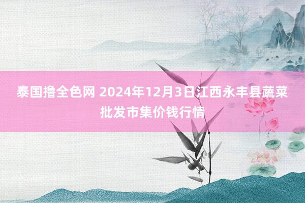 泰国撸全色网 2024年12月3日江西永丰县蔬菜批发市集价钱行情