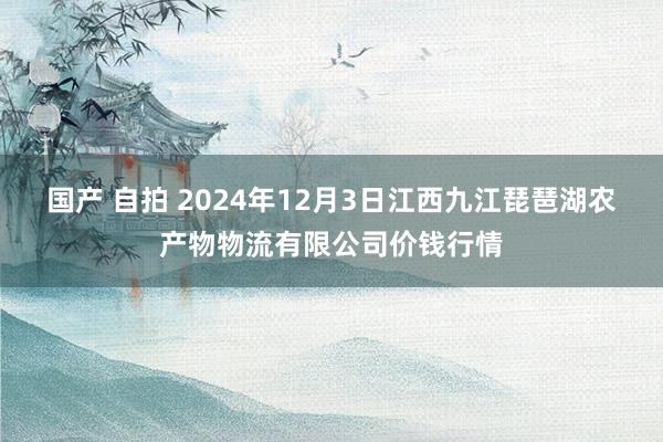 国产 自拍 2024年12月3日江西九江琵琶湖农产物物流有限公司价钱行情