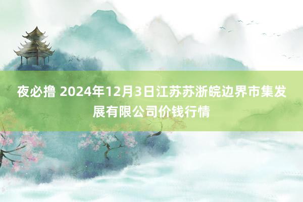 夜必撸 2024年12月3日江苏苏浙皖边界市集发展有限公司价钱行情