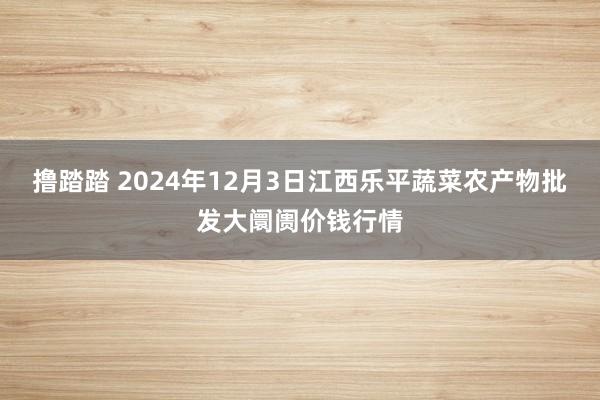 撸踏踏 2024年12月3日江西乐平蔬菜农产物批发大阛阓价钱行情