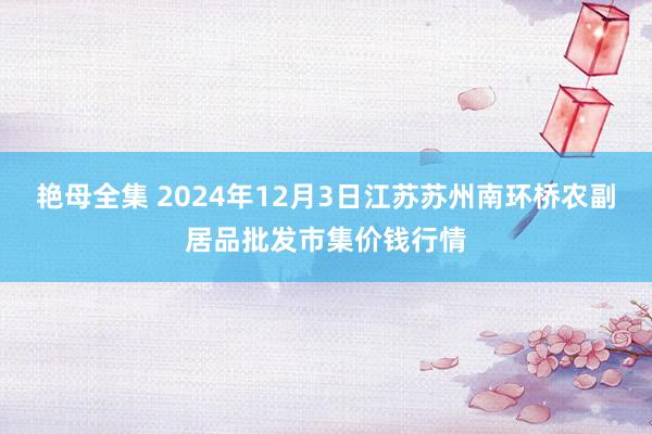 艳母全集 2024年12月3日江苏苏州南环桥农副居品批发市集价钱行情