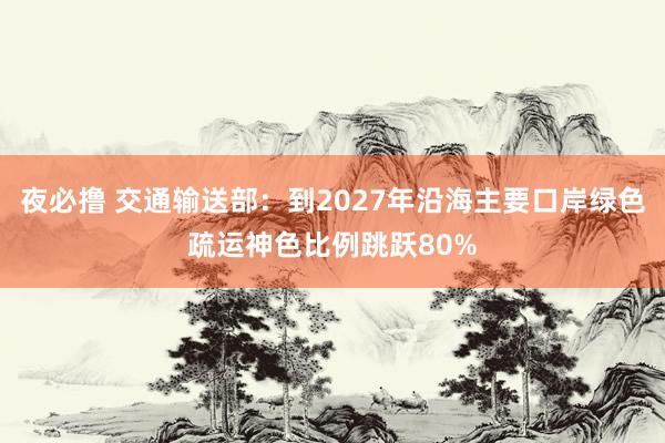 夜必撸 交通输送部：到2027年沿海主要口岸绿色疏运神色比例跳跃80%